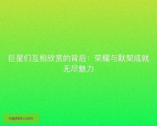 巨星们互相欣赏的背后：荣耀与默契成就无尽魅力