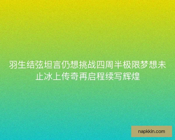 羽生结弦坦言仍想挑战四周半极限梦想未止冰上传奇再启程续写辉煌