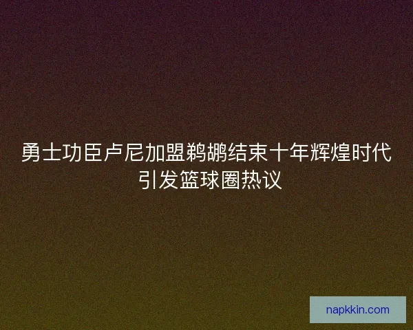 勇士功臣卢尼加盟鹈鹕结束十年辉煌时代 引发篮球圈热议
