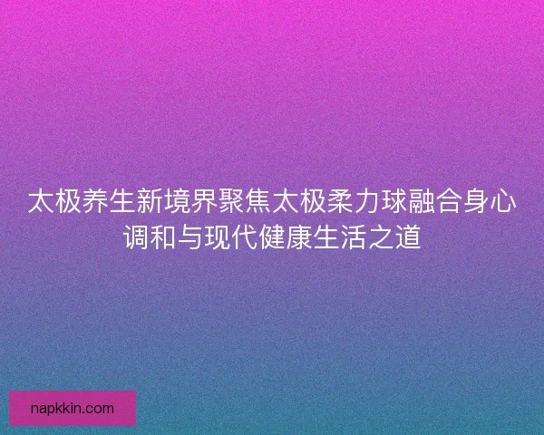 太极养生新境界聚焦太极柔力球融合身心调和与现代健康生活之道