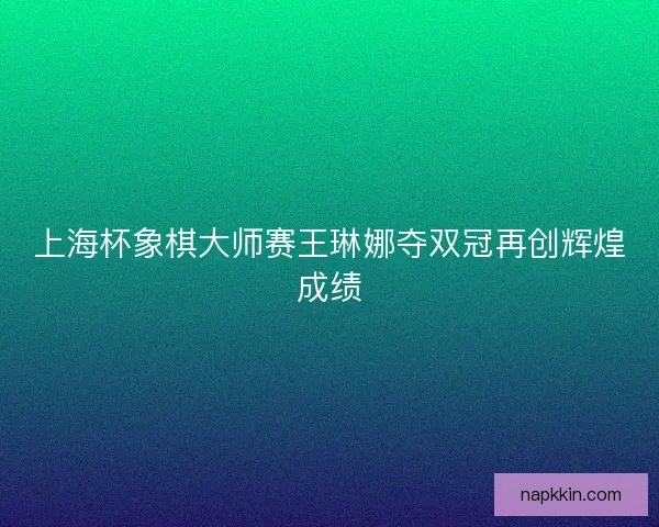 上海杯象棋大师赛王琳娜夺双冠再创辉煌成绩