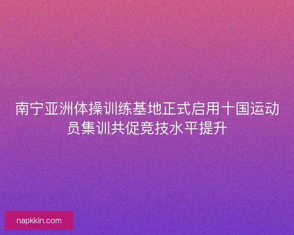 南宁亚洲体操训练基地正式启用十国运动员集训共促竞技水平提升